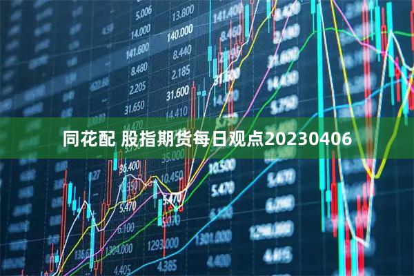 同花配 股指期货每日观点20230406
