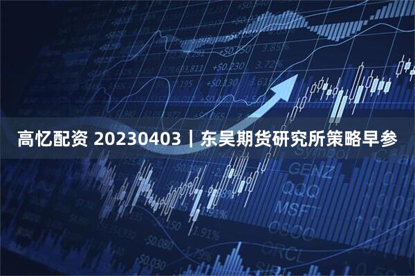 高忆配资 20230403|东吴期货研究所策略早参