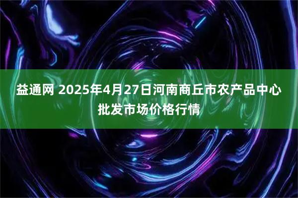 益通网 2025年4月27日河南商丘市农产品中心批发市场价格行情