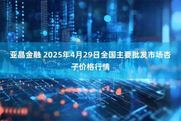 亚晶金融 2025年4月29日全国主要批发市场杏子价格行情