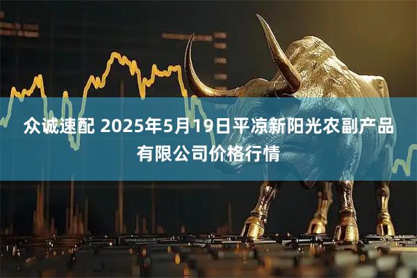 众诚速配 2025年5月19日平凉新阳光农副产品有限公司价格行情