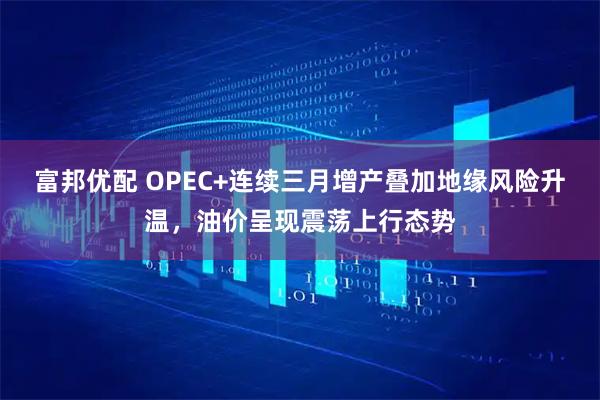 富邦优配 OPEC+连续三月增产叠加地缘风险升温,油价呈现震荡上行态势