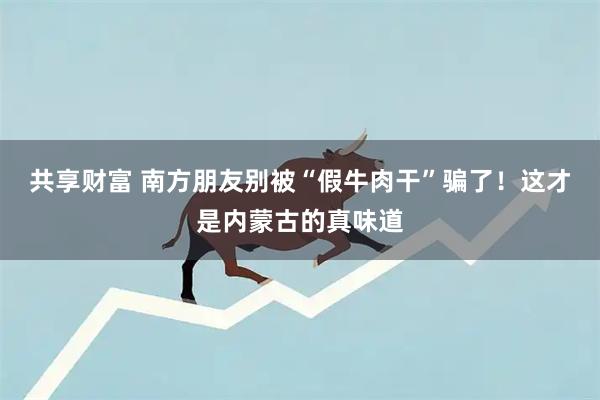 共享财富 南方朋友别被“假牛肉干”骗了!这才是内蒙古的真味道