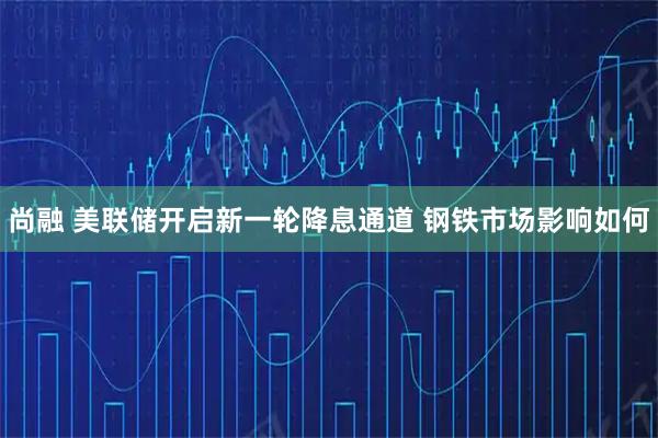 尚融 美联储开启新一轮降息通道 钢铁市场影响如何