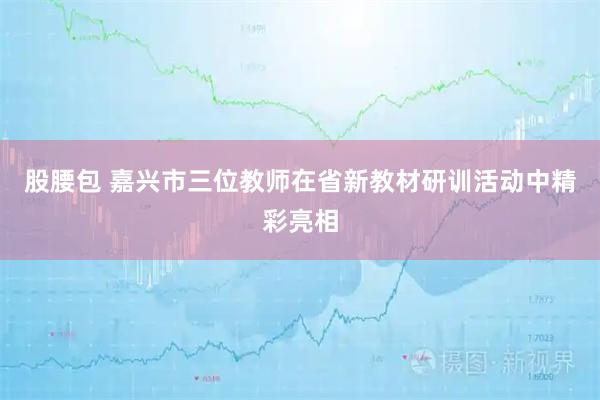 股腰包 嘉兴市三位教师在省新教材研训活动中精彩亮相