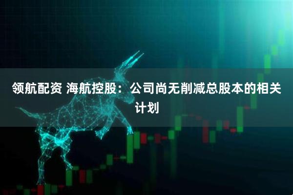 领航配资 海航控股：公司尚无削减总股本的相关计划