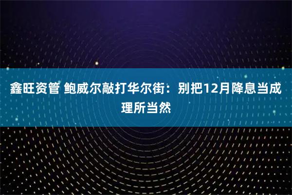 鑫旺资管 鲍威尔敲打华尔街：别把12月降息当成理所当然