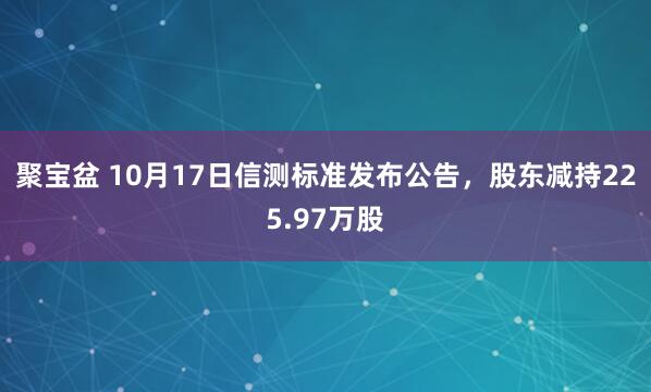 聚宝盆 10月17日信测标准发布公告,股东减持225.97万股