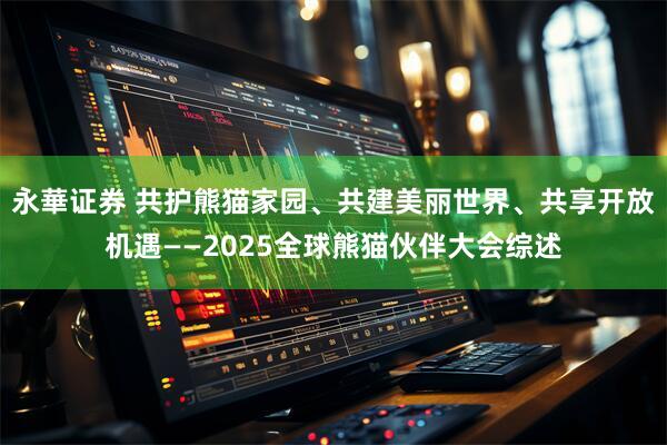 永華证券 共护熊猫家园、共建美丽世界、共享开放机遇——2025全球熊猫伙伴大会综述