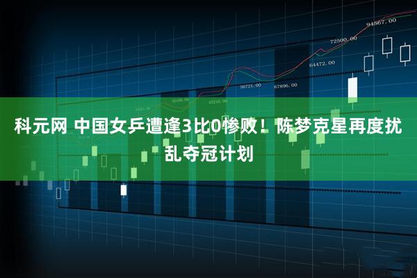 科元网 中国女乒遭逢3比0惨败！陈梦克星再度扰乱夺冠计划