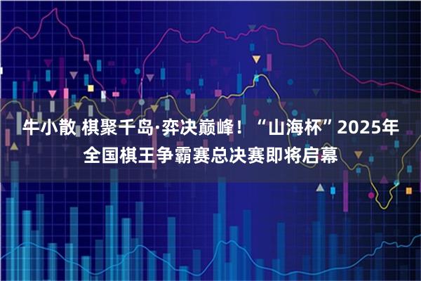 牛小散 棋聚千岛·弈决巅峰!“山海杯”2025年全国棋王争霸赛总决赛即将启幕