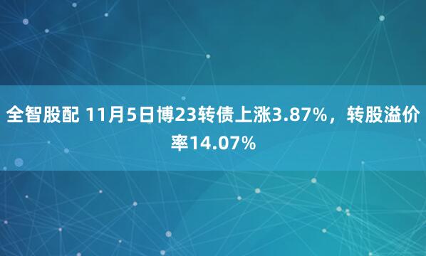 全智股配 11月5日博23转债上涨3.87%，转股溢价率14.07%