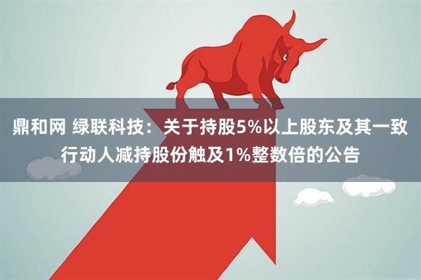鼎和网 绿联科技:关于持股5%以上股东及其一致行动人减持股份触及1%整数倍的公告