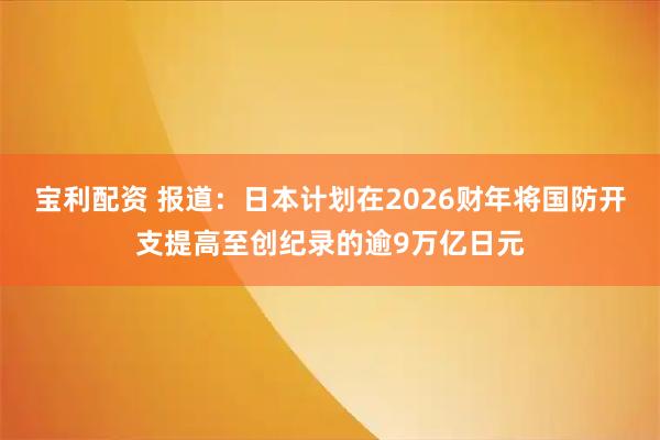 宝利配资 报道：日本计划在2026财年将国防开支提高至创纪录的逾9万亿日元