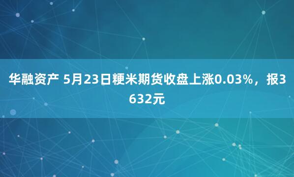 华融资产 5月23日粳米期货收盘上涨0.03%，报3632元