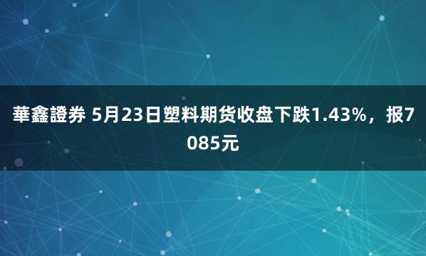 華鑫證券 5月23日塑料期货收盘下跌1.43%，报7085元