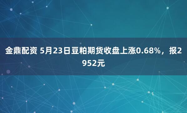 金鼎配资 5月23日豆粕期货收盘上涨0.68%，报2952元