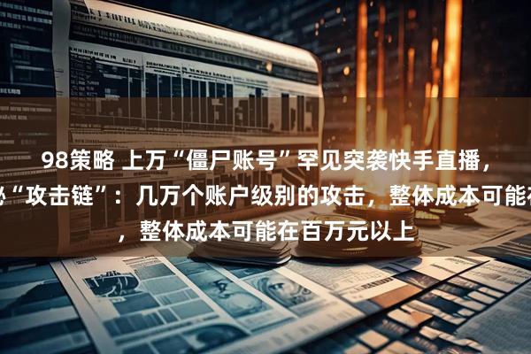 98策略 上万“僵尸账号”罕见突袭快手直播，安全专家揭秘“攻击链”：几万个账户级别的攻击，整体成本可能在百万元以上
