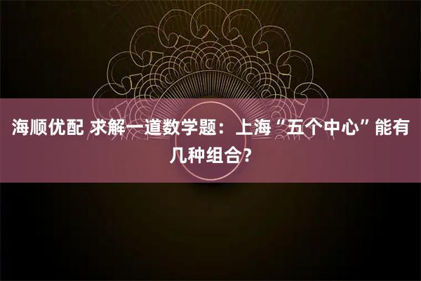 海顺优配 求解一道数学题：上海“五个中心”能有几种组合？