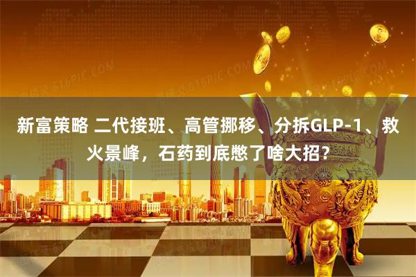 新富策略 二代接班、高管挪移、分拆GLP-1、救火景峰，石药到底憋了啥大招？