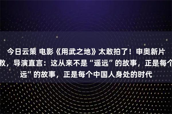 今日云策 电影《用武之地》太敢拍了！申奥新片竟取材真实海外自救，导演直言：这从来不是“遥远”的故事，正是每个中国人身处的时代
