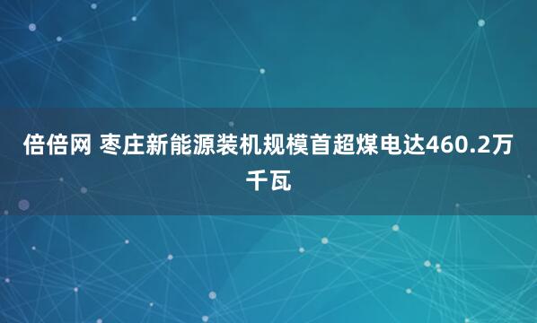倍倍网 枣庄新能源装机规模首超煤电达460.2万千瓦