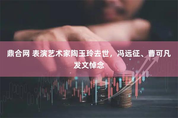 鼎合网 表演艺术家陶玉玲去世，冯远征、曹可凡发文悼念