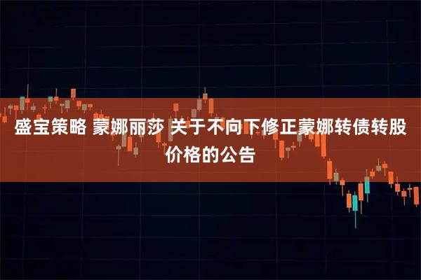 盛宝策略 蒙娜丽莎 关于不向下修正蒙娜转债转股价格的公告