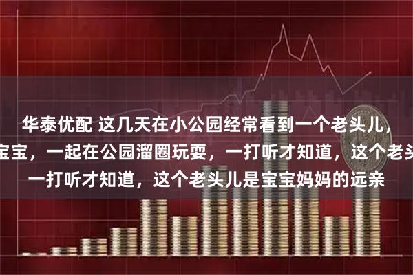 华泰优配 这几天在小公园经常看到一个老头儿,带着一个两岁不到的宝宝,一起在公园溜圈玩耍,一打听才知道,这个老头儿是宝宝妈妈的远亲