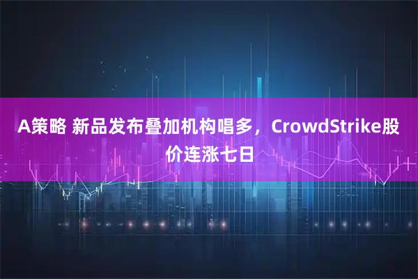 A策略 新品发布叠加机构唱多,CrowdStrike股价连涨七日