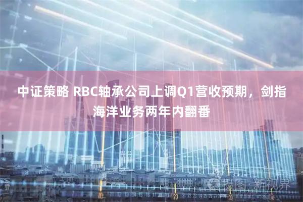 中证策略 RBC轴承公司上调Q1营收预期，剑指海洋业务两年内翻番