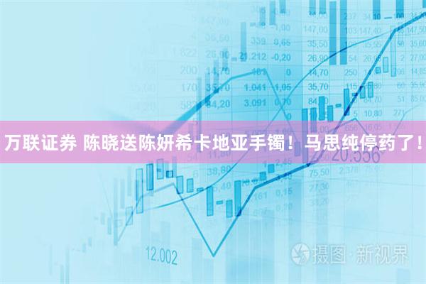 万联证券 陈晓送陈妍希卡地亚手镯!马思纯停药了!