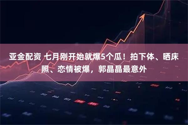 亚金配资 七月刚开始就爆5个瓜!拍下体、晒床照、恋情被爆,郭晶晶最意外