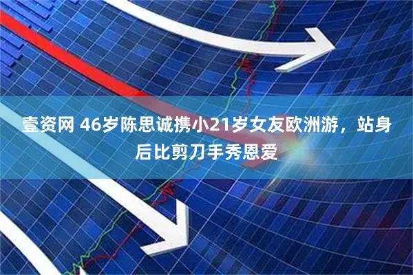 壹资网 46岁陈思诚携小21岁女友欧洲游,站身后比剪刀手秀恩爱