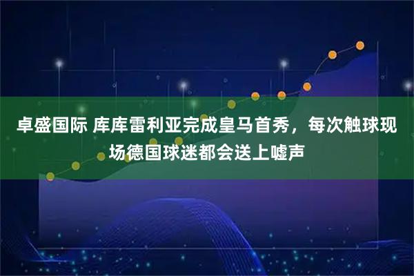 卓盛国际 库库雷利亚完成皇马首秀，每次触球现场德国球迷都会送上嘘声