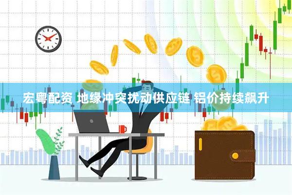 宏粤配资 地缘冲突扰动供应链 铝价持续飙升