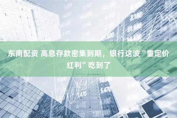 东南配资 高息存款密集到期，银行这波“重定价红利”吃到了